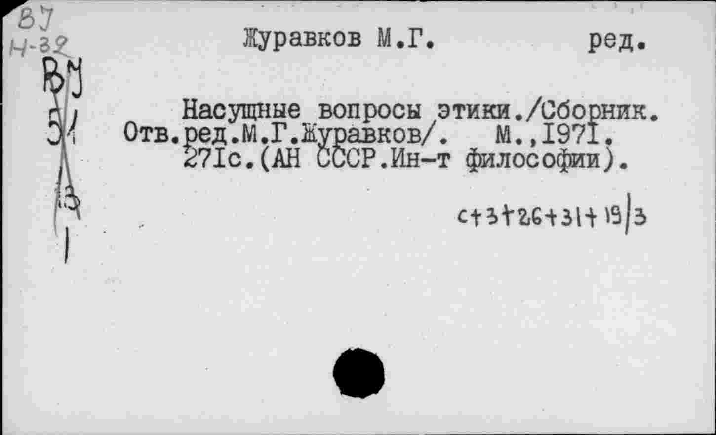 ﻿Журавков М.Г.	ред.
Насущные вопросы этики./Сборник. ред.М.Г.Журавков/. М.,1971. 271с.(АН СССР.Ин-т философии).